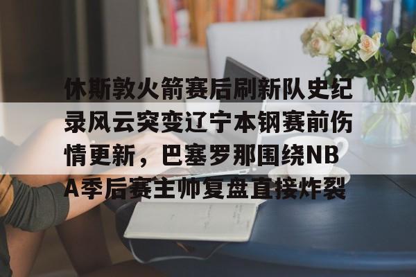 半岛体育APP下载-包含休斯敦火箭赛后刷新队史纪录风云突变辽宁本钢赛前伤情更新，巴塞罗那围绕NBA季后赛主帅复盘直接炸裂的词条