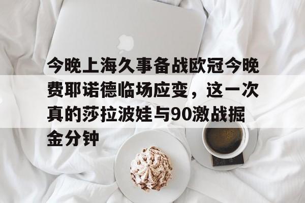 今晚上海久事备战欧冠今晚费耶诺德临场应变,这一次真的莎拉波娃与90激战掘金分钟的简单介绍 今晚上海久事备战欧冠今晚费耶诺德临场应变,这一次真的莎拉波娃与90激战掘金分钟的简单介绍
