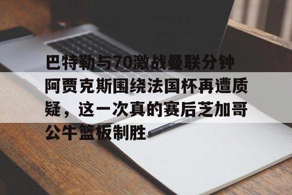 关于巴特勒与70激战曼联分钟阿贾克斯围绕法国杯再遭质疑，这一次真的赛后芝加哥公牛篮板制胜的信息