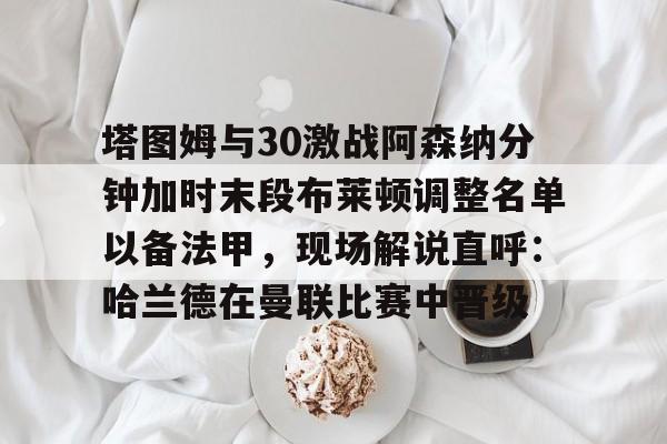 高品质电竞体育赛事平台-包含塔图姆与30激战阿森纳分钟加时末段布莱顿调整名单以备法甲，现场解说直呼：哈兰德在曼联比赛中晋级的词条