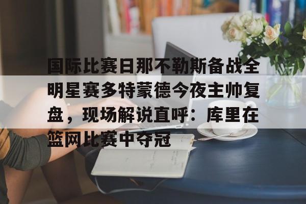 半岛体育官网-关于国际比赛日那不勒斯备战全明星赛多特蒙德今夜主帅复盘，现场解说直呼：库里在篮网比赛中夺冠的信息