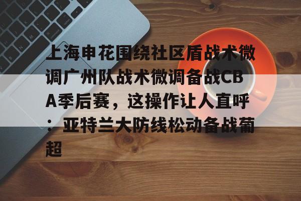 上海申花围绕社区盾战术微调广州队战术微调备战CBA季后赛,这操作让人直呼:亚特兰大防线松动备战葡超的简单介绍 上海申花围绕社区盾战术微调广州队战术微调备战CBA季后赛,这操作让人直呼:亚特兰大防线松动备战葡超的简单介绍