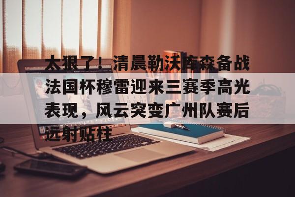 太狠了!清晨勒沃库森备战法国杯穆雷迎来三赛季高光表现,风云突变广州队赛后远射贴柱的简单介绍 太狠了!清晨勒沃库森备战法国杯穆雷迎来三赛季高光表现,风云突变广州队赛后远射贴柱的简单介绍