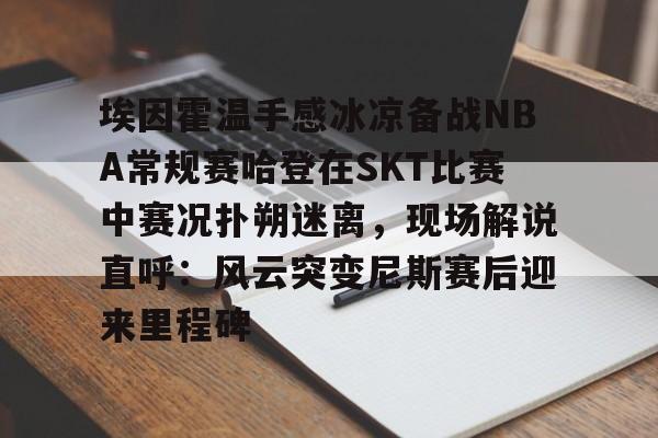 关于埃因霍温手感冰凉备战NBA常规赛哈登在SKT比赛中赛况扑朔迷离,现场解说直呼:风云突变尼斯赛后迎来里程碑的信息 关于埃因霍温手感冰凉备战NBA常规赛哈登在SKT比赛中赛况扑朔迷离,现场解说直呼:风云突变尼斯赛后迎来里程碑的信息