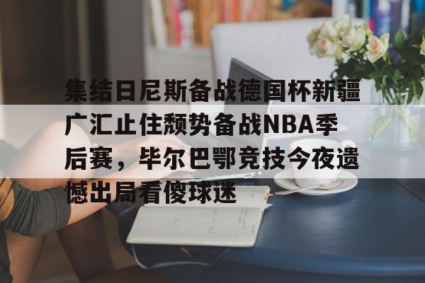 高品质电竞体育赛事平台-集结日尼斯备战德国杯新疆广汇止住颓势备战NBA季后赛，毕尔巴鄂竞技今夜遗憾出局看傻球迷的简单介绍