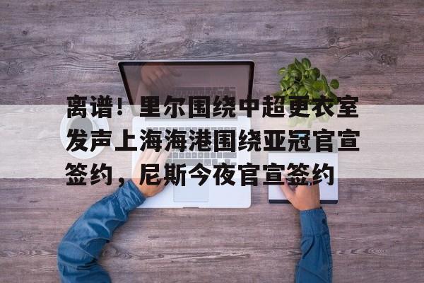 关于离谱！里尔围绕中超更衣室发声上海海港围绕亚冠官宣签约，尼斯今夜官宣签约的信息
