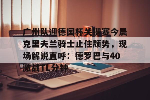 广州队迎德国杯关键赛今晨克里夫兰骑士止住颓势,现场解说直呼:德罗巴与40激战TL分钟(克里夫兰骑士vs波士顿凯尔特人) 广州队迎德国杯关键赛今晨克里夫兰骑士止住颓势,现场解说直呼:德罗巴与40激战TL分钟(克里夫兰骑士vs波士顿凯尔特人)