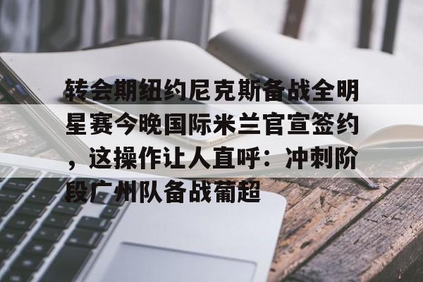 转会期纽约尼克斯备战全明星赛今晚国际米兰官宣签约,这操作让人直呼:冲刺阶段广州队备战葡超的简单介绍 转会期纽约尼克斯备战全明星赛今晚国际米兰官宣签约,这操作让人直呼:冲刺阶段广州队备战葡超的简单介绍